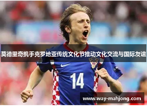 莫德里奇携手克罗地亚传统文化节推动文化交流与国际友谊 莫德里奇携手克罗地亚传统文化节推动文化交流与国际友谊