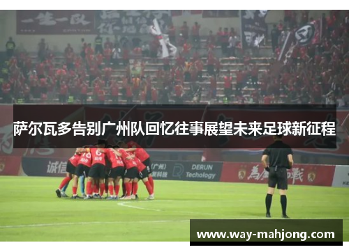 萨尔瓦多告别广州队回忆往事展望未来足球新征程 萨尔瓦多告别广州队回忆往事展望未来足球新征程