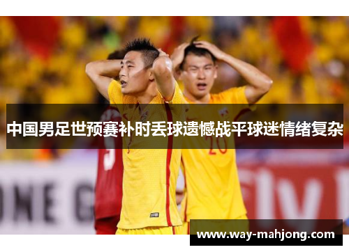 中国男足世预赛补时丢球遗憾战平球迷情绪复杂 中国男足世预赛补时丢球遗憾战平球迷情绪复杂