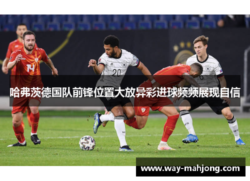 哈弗茨德国队前锋位置大放异彩进球频频展现自信 哈弗茨德国队前锋位置大放异彩进球频频展现自信