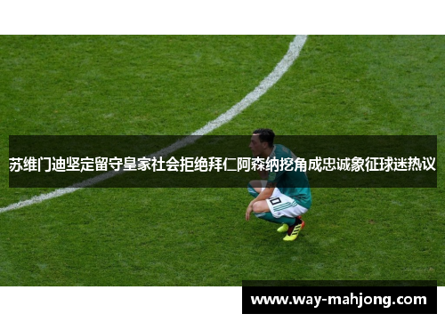 苏维门迪坚定留守皇家社会拒绝拜仁阿森纳挖角成忠诚象征球迷热议 苏维门迪坚定留守皇家社会拒绝拜仁阿森纳挖角成忠诚象征球迷热议