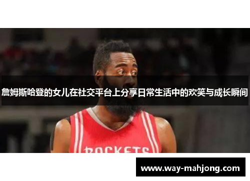 詹姆斯哈登的女儿在社交平台上分享日常生活中的欢笑与成长瞬间