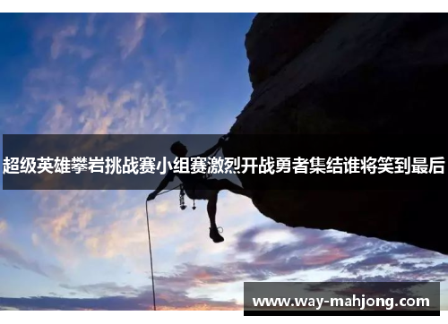 超级英雄攀岩挑战赛小组赛激烈开战勇者集结谁将笑到最后