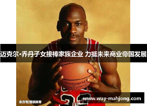迈克尔·乔丹子女接棒家族企业 力挺未来商业帝国发展 迈克尔·乔丹子女接棒家族企业 力挺未来商业帝国发展