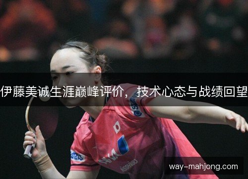 伊藤美诚生涯巅峰评价,技术心态与战绩回望 伊藤美诚生涯巅峰评价,技术心态与战绩回望