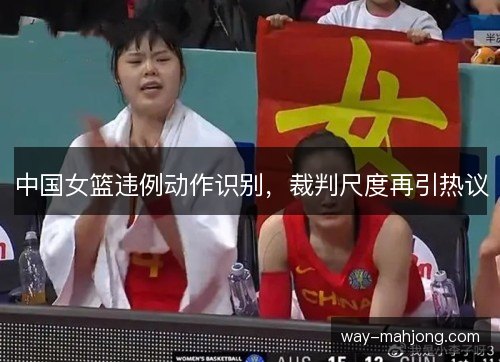 中国女篮违例动作识别，裁判尺度再引热议