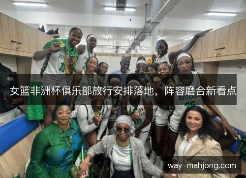 女篮非洲杯俱乐部放行安排落地，阵容磨合新看点